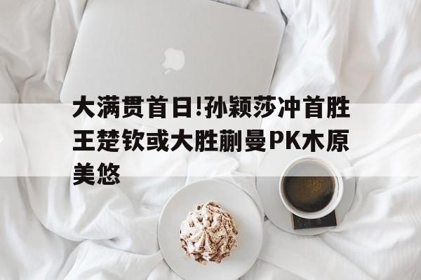 华体会-大满贯首日!孙颖莎冲首胜王楚钦或大胜蒯曼PK木原美悠的简单介绍