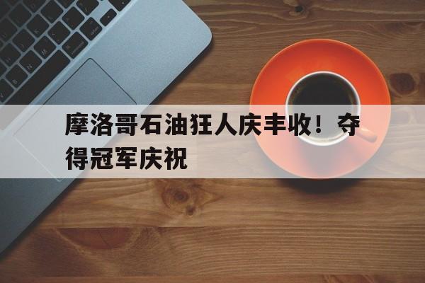 华体会网址-摩洛哥石油狂人庆丰收！夺得冠军庆祝